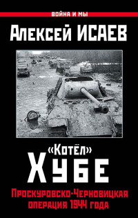 Алексей Валерьевич Исаев — «Котёл» Хубе. Проскуровско-Черновицкая операция 1944 года