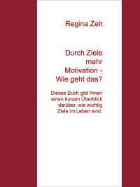 Regina Zeh [Zeh, Regina] — Durch Ziele mehr Motivation - Wie geht das?: Dieses Buch gibt Ihnen einen kurzen Überblick darüber, wie wichtig Ziele im Leben sind. (German Edition)