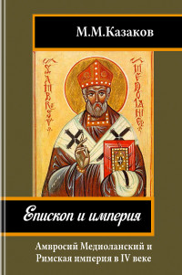 Михаил Михайлович Казаков — Епископ и империя: Амвросий Медиоланский и Римская империя в IV веке