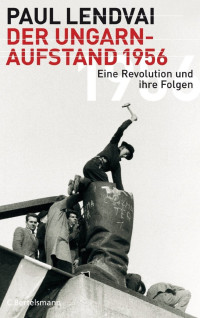 Paul Lendvai — Der Ungarnaufstand 1956: Eine Revolution und ihre Folgen