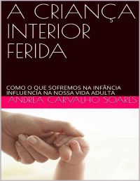 Andrea Carvalho Soares — A CRIANÇA INTERIOR FERIDA: COMO O QUE SOFREMOS NA INFÂNCIA INFLUENCIA NA NOSSA VIDA ADULTA