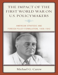 Michael G. Carew — The Impact of the First World War on U.S. Policymakers: American Strategic and Foreign Policy Formulation, 1938–1942