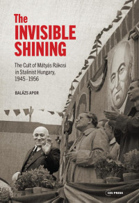 Balazs Apor — The Invisible Shining: The Cult of Mátyás Rákosi in Stalinist Hungary, 19451956