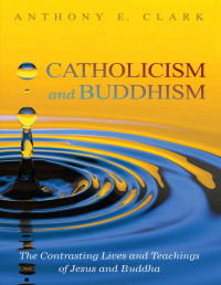 Anthony E. Clark — Catholicism and Buddhism: The Contrasting Lives and Teachings of Jesus and Buddha