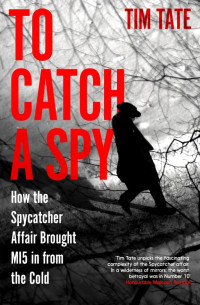 Tim Tate — To Catch a Spy: How the Spycatcher Affair Brought MI5 in From the Cold