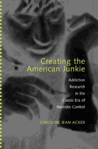 Caroline Jean Acker — Creating the American Junkie: Addiction Research in the Classic Era of Narcotic Control