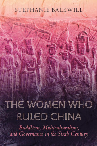 Stephanie Balkwill — The Women Who Ruled China. Buddhism, Multiculturalism, and Governance in the Sixth Century