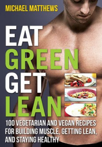 Michael Matthews [Matthews, Michael] — Eat Green Get Lean: 100 Vegetarian and Vegan Recipes for Building Muscle, Getting Lean and Staying Healthy