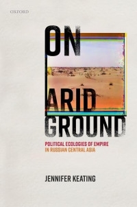 Jennifer Keating — On Arid Ground : Political Ecologies of Empire in Russian Central Asia