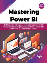 Chandraish Sinha — Mastering Power BI : Build business intelligence applications powered with DAX calculations, insightful visualizations, advanced BI techniques, and loads of data sources