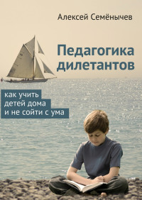 Алексей Семёнычев — Педагогика дилетантов. Как учить детей дома и не сойти с ума