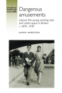 Laura Harrison; — Dangerous Amusements: Leisure, the young working class and urban space in Britain, c. 1870-1939