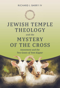 Richard J. Barry IV — Jewish Temple Theology and the Mystery of the Cross: Atonement and the Two Goats of Yom Kippur