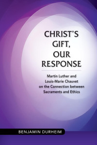 Benjamin Durheim — Christ's Gift, Our Response: Martin Luther and Louis-Marie Chauvet on the Connection between Sacraments and Ethics