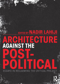 Nadir Lahiji — Architecture Against the Post-Political: Essays in Reclaiming the Critical Project