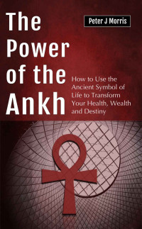 Peter J Morris — The Power of the Ankh: How to Use the Ancient Symbol of Life to Transform Your Health, Wealth and Destiny