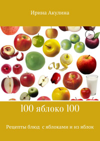 Ирина Александровна Акулина — 100 яблоко 100. Рецепты блюд с яблоками и из яблок