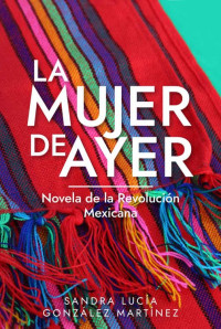 Sandra Lucía González Martínez — La Mujer de Ayer: Novela de la Revolución Mexicana (Spanish Edition)