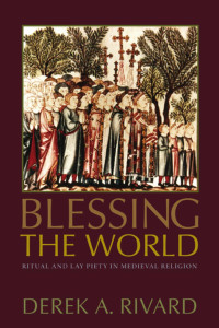 Derek A. Rivard — Blessing the World: Ritual and Lay Piety in Medieval Religion