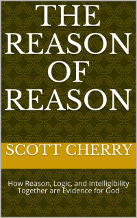 Scott Cherry — The Reason of Reason: How Reason, Logic, and Intelligibility Together are Evidence for God (Self Evident Things Book 1)