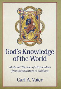 Carl A. Vater — God's Knowledge of the World: Medieval Theories of Divine Ideas from Bonaventure to Ockham