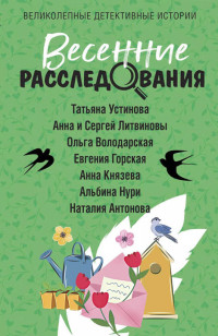 Анна Князева & Татьяна Витальевна Устинова & Анна и Сергей Литвиновы & Альбина Равилевна Нурисламова & Ольга Геннадьевна Володарская & Евгения Горская & Наталия Николаевна Антонова — Весенние расследования