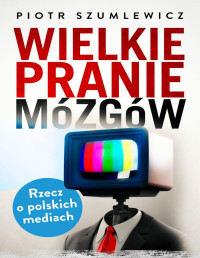 Piotr Szumlewicz — Wielkie pranie mózgów. Rzecz o polskich mediach