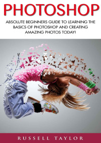 Russell Taylor — Photoshop: Absolute Beginners Guide To Learning The Basics Of Photoshop And Creating Amazing Photos Today! (Graphic Design, Adobe Photoshop, Digital Photography)