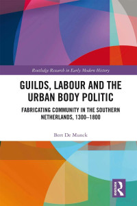 Bert De Munck — Guilds, Labour and the Urban Body Politic: Fabricating Community in the Southern Netherlands, 1300-1800 (Routledge Research in Early Modern History)