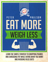 Peter Paulson — Eat More, Weigh Less: Learn the Simple Strategy to Dropping Pounds and Shredding Fat While Eating What You Want and Avoiding False Diets