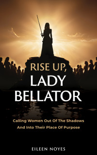 Noyes, Eileen — Rise Up, Lady Bellator: Calling Women Out Of The Shadows And Into Their Place Of Purpose