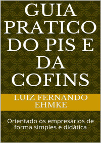 LUIZ FERNANDO EHMKE — GUIA PRATICO DO PIS E DA COFINS: Orientado os empresários de forma simples e didática