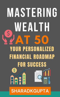 GUPTA, SHARAD — Mastering Wealth at 50: Your Personalized Financial Roadmap for Success