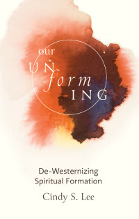 Cindy S. Lee; — Our Unforming: De-Westernizing Spiritual Formation