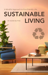 Blythe, Asher — Sustainable Living: A Mindful Approach to Eco-Friendly Life: A Comprehensive Guide to Eco-Consciousness