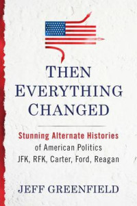 Jeff Greenfield [Greenfield, Jeff] — Then Everything Changed: Stunning Alternate Histories of American Politics: JFK, Rfk, Carter, Ford, Reagan