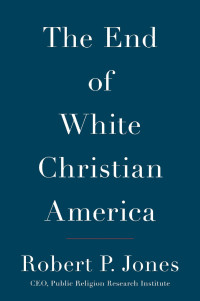 Robert P. Jones [Jones, Robert P.] — The End of White Christian America