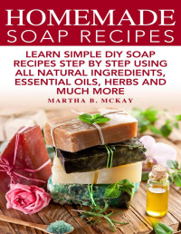 Martha B. McKay — Homemade Soap Recipes: Learn Simple DIY Soap Recipes Step By Step Using All Natural Ingredients, Essential Oils, Herbs And Much More