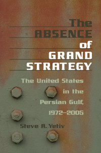 Steve A. Yetiv — The Absence of Grand Strategy: The United States in the Persian Gulf, 1972–2005