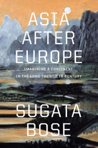 Sugata Bose — Asia after Europe: Imagining a Continent in the Long Twentieth Century