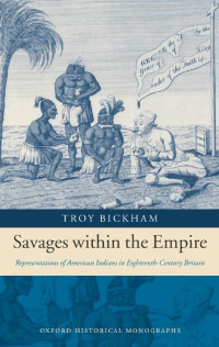 Troy Bickham — Savages within the Empire: Representations of American Indians in Eighteenth-Century Britain (Oxford Historical Monographs)
