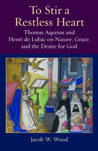 Jacob W. Wood — To Stir a Restless Heart: Thomas Aquinas and Henri de Lubac on Nature, Grace, and the Desire for God