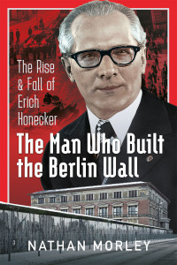 Nathan Morley — The Man Who Built the Berlin Wall: The Rise and Fall of Erich Honecker