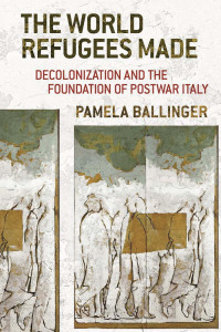 Pamela Ballinger — The World Refugees Made: Decolonization and the Foundation of Postwar Italy