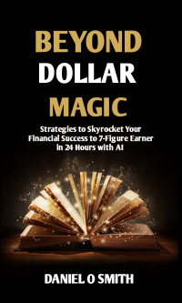 Smith, Daniel O — Beyond Dollars Magic : Strategies to Skyrocket Your Financial Success to 7 Figure Earner in 24 Hours with AI