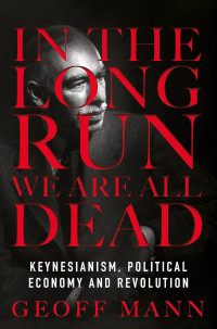 Geoff Mann — In The Long Run We Are All Dead: Keynesianism, Political Economy, And Revolution