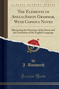 J. Bosworth — The Elements of Anglo-Saxon Grammar, With Copious Notes: Illustrating the Structure of the Saxon and the Formation of the English Language (Classic Reprint)