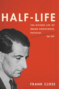 Frank Close — Half-Life: The Divided Life of Bruno Pontecorvo, Physicist or Spy