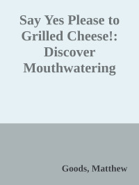 Goods, Matthew — Say Yes Please to Grilled Cheese!: Discover Mouthwatering Ways to Master the Ultimate All-American Sandwich