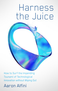 Aaron Alfini — Harness the Juice: How to Surf the Impending Tsunami of Technological Innovation without Wiping Out